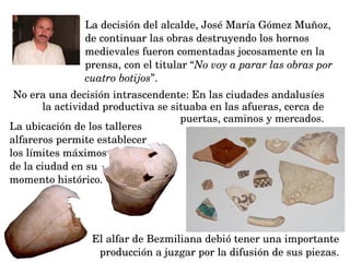 La ubicación de los talleres 
alfareros permite establecer 
los límites máximos 
de la ciudad en su
momento histórico.
La decisión del alcalde, José María Gómez Muñoz, 
de continuar las obras destruyendo los hornos 
medievales fueron comentadas jocosamente en la 
prensa, con el titular “No voy a parar las obras por 
cuatro botijos”.
No era una decisión intrascendente: En las ciudades andalusíes 
la actividad productiva se situaba en las afueras, cerca de 
puertas, caminos y mercados.
El alfar de Bezmiliana debió tener una importante 
producción a juzgar por la difusión de sus piezas.
 