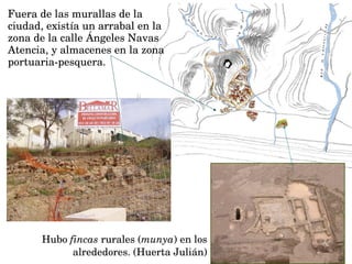 Hubo fincas rurales (munya) en los 
alrededores. (Huerta Julián)
Fuera de las murallas de la 
ciudad, existía un arrabal en la 
zona de la calle Ángeles Navas 
Atencia, y almacenes en la zona 
portuaria­pesquera.
 