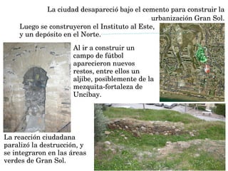Al ir a construir un 
campo de fútbol 
aparecieron nuevos 
restos, entre ellos un 
aljibe, posiblemente de la 
mezquita­fortaleza de 
Uncibay. 
La ciudad desapareció bajo el cemento para construir la 
urbanización Gran Sol.
Luego se construyeron el Instituto al Este, 
y un depósito en el Norte. 
La reacción ciudadana 
paralizó la destrucción, y 
se integraron en las áreas 
verdes de Gran Sol. 
 