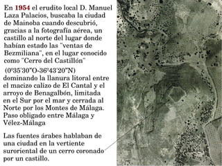 Las fuentes árabes hablaban de 
una ciudad en la vertiente 
suroriental de un cerro coronado 
por un castillo.
En 1954 el erudito local D. Manuel 
Laza Palacios, buscaba la ciudad 
de Mainoba cuando descubrió, 
gracias a la fotografía aérea, un 
castillo al norte del lugar donde 
habían estado las "ventas de 
Bezmiliana", en el lugar conocido 
como "Cerro del Castillón" 
 (0º35'30”O­36º43'20”N) 
dominando la llanura litoral entre 
el macizo calizo de El Cantal y el 
arroyo de Benagalbón, limitada 
en el Sur por el mar y cerrada al 
Norte por los Montes de Málaga. 
Paso obligado entre Málaga y 
Vélez­Málaga
 