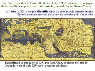 La crónica del califa Al Haken II cita en el año 971 el desembarco del jeque 
Jafar ibn Alí en el puerto de Bishiliana huyendo de los beréberes Zanata.
Al­Idrisí (s. XII) dice que Mismiliana es un gran pueblo situado en una 
llanura arenosa provista de baños, de posadas y de almadraba
Bezmiliana es citada en el s. XI por Abd Alláh, el último rey zirí de 
Granada, y en el siglo XIV por el geógrafo Abulfeda .
Ibn Jaldún y Al Himyarí refieren que Bezmiliana era una medina
 