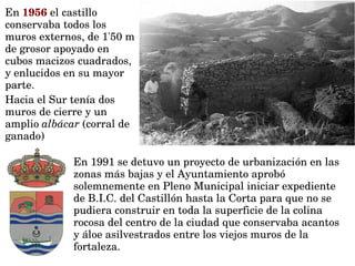 En 1991 se detuvo un proyecto de urbanización en las 
zonas más bajas y el Ayuntamiento aprobó 
solemnemente en Pleno Municipal iniciar expediente 
de B.I.C. del Castillón hasta la Corta para que no se 
pudiera construir en toda la superficie de la colina 
rocosa del centro de la ciudad que conservaba acantos 
y áloe asilvestrados entre los viejos muros de la 
fortaleza.
En 1956 el castillo 
conservaba todos los 
muros externos, de 1'50 m 
de grosor apoyado en 
cubos macizos cuadrados, 
y enlucidos en su mayor 
parte.
Hacia el Sur tenía dos 
muros de cierre y un 
amplio albácar (corral de 
ganado) 
 