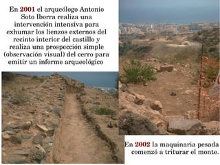 En 2001 el arqueólogo Antonio 
Soto Iborra realiza una 
intervención intensiva para 
exhumar los lienzos externos del 
recinto interior del castillo y 
realiza una prospección simple 
(observación visual) del cerro para 
emitir un informe arqueológico 
El cerro del Castillón se 
convierte en urbanizable.
En 2002 la maquinaria pesada 
comenzó a triturar el monte.
 