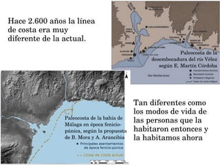Hace 2.600 años la línea 
de costa era muy 
diferente de la actual.
Paleocosta de la bahía de 
Málaga en época fenicio­
púnica, según la propuesta 
de B. Mora y A. Arancibia
Paleocosta de la 
desembocadura del río Vélez 
según E. Martín Córdoba
Tan diferentes como 
los modos de vida de 
las personas que la  
habitaron entonces y 
la habitamos ahora
 