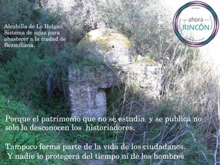 Porque el patrimonio que no se estudia  y se publica no 
solo lo desconocen los  historiadores.
 
Tampoco forma parte de la vida de los ciudadanos.
 Y nadie lo protegerá del tiempo ni de los hombres
Alcubilla de Lo Holgao. 
Sistema de agua para 
abastecer a la ciudad de 
Bezmiliana.
 
