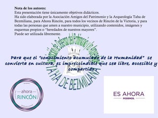 Nota de los autores:
Esta presentación tiene únicamente objetivos didácticos.
Ha sido elaborada por la Asociación Amigos del Patrimonio y la Arqueología Taha de
Bezmiliana, a petición de Ahora Rincón, para todos los vecinos de Rincón de la
Victoria, y todas las personas que amen a nuestro municipio, utilizando contenidos,
imágenes y esquemas propios o “heredados de nuestros mayores”.
Puede ser utilizada libremente.
Para que el “conocimiento acumulado de la Humanidad” sePara que el “conocimiento acumulado de la Humanidad” se
convierta en cultura, es imprescindible que sea libre, accesible yconvierta en cultura, es imprescindible que sea libre, accesible y
compartidocompartido
 