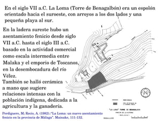 En la ladera sureste hubo un 
asentamiento fenicio desde siglo 
VII a.C. hasta el siglo III a.C. 
basado en la actividad comercial 
como escala intermedia entre 
Malaka y el emporio de Toscanos, 
en la desembocadura del río 
Vélez.
En el siglo VII a.C. La Loma (Torre de Benagalbón) era un espolón 
orientado hacia el suroeste, con arroyos a los dos lados y una 
pequeña playa al sur.
También se halló cerámica 
a mano que sugiere 
relaciones intensas con la 
población indígena, dedicada a la 
agricultura y la ganadería. 
Perdiguero, M; Recio, A. (1982).:“La Loma: un nuevo asentamiento 
fenicio en la provincia de Málaga”. Mainake, 111­132.
 