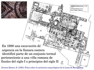 En 1988 una excavación de 
urgencia en la llanura costera
 identificó parte de un conjunto termal 
perteneciente a una villa romana de 
finales del siglo I o principios del siglo II
Serrano Ramos, E. (1993). Notas sobre el yacimiento arqueológicos de la Loma de Benagalbón
 