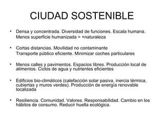 CIUDAD SOSTENIBLE
• Densa y concentrada. Diversidad de funciones. Escala humana.
Menos superficie humanizada = +naturaleza
• Cortas distancias. Movilidad no contaminante
Transporte público eficiente. Minimizar coches particulares
• Menos calles y pavimentos. Espacios libres. Producción local de
alimentos. Ciclos de agua y nutrientes eficientes
• Edificios bio-climáticos (calefacción solar pasiva, inercia térmica,
cubiertas y muros verdes). Producción de energía renovable
localizada
• Resiliencia. Comunidad. Valores. Responsabilidad. Cambio en los
hábitos de consumo. Reducir huella ecológica.
 