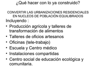 ¿Qué hacer con lo ya construido?
CONVERTIR LAS URBANIZACIONES RESIDENCIALES
EN NUCLEOS DE POBLACIÓN EQUILIBRADOS
Incluyendo :
• Producción agrícola y talleres de
transformación de alimentos
• Talleres de oficios artesanos
• Oficinas (tele-trabajo)
• Escuela y Centro médico
• Instalaciones compartidas
• Centro social de educación ecológica y
comunitaria.
 