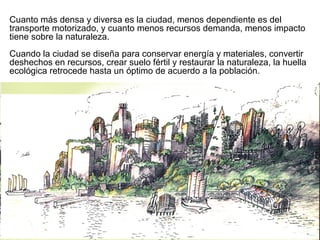 Cuanto más densa y diversa es la ciudad, menos dependiente es del
transporte motorizado, y cuanto menos recursos demanda, menos impacto
tiene sobre la naturaleza.
Cuando la ciudad se diseña para conservar energía y materiales, convertir
deshechos en recursos, crear suelo fértil y restaurar la naturaleza, la huella
ecológica retrocede hasta un óptimo de acuerdo a la población.
 