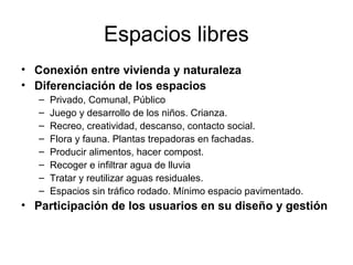 Espacios libres
• Conexión entre vivienda y naturaleza
• Diferenciación de los espacios
– Privado, Comunal, Público
– Juego y desarrollo de los niños. Crianza.
– Recreo, creatividad, descanso, contacto social.
– Flora y fauna. Plantas trepadoras en fachadas.
– Producir alimentos, hacer compost.
– Recoger e infiltrar agua de lluvia
– Tratar y reutilizar aguas residuales.
– Espacios sin tráfico rodado. Mínimo espacio pavimentado.
• Participación de los usuarios en su diseño y gestión
 
