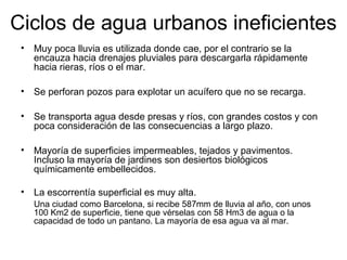 Ciclos de agua urbanos ineficientes
• Muy poca lluvia es utilizada donde cae, por el contrario se la
encauza hacia drenajes pluviales para descargarla rápidamente
hacia rieras, ríos o el mar.
• Se perforan pozos para explotar un acuífero que no se recarga.
• Se transporta agua desde presas y ríos, con grandes costos y con
poca consideración de las consecuencias a largo plazo.
• Mayoría de superficies impermeables, tejados y pavimentos.
Incluso la mayoría de jardines son desiertos biológicos
químicamente embellecidos.
• La escorrentía superficial es muy alta.
Una ciudad como Barcelona, si recibe 587mm de lluvia al año, con unos
100 Km2 de superficie, tiene que vérselas con 58 Hm3 de agua o la
capacidad de todo un pantano. La mayoría de esa agua va al mar.
 