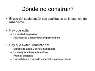 Dónde no construir?
• El uso del suelo según sus cualidades es la esencia del
urbanismo.
• Hay que evitar:
– La ciudad expansiva
– Pavimentos y superficies impermeables
• Hay que evitar urbanizar en:
– Cursos de agua y zonas inundables
– Las mejores tierras de cultivo
– Franjas costeras
– Humedales y zonas de especiales características.
 
