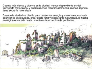 Cuanto más densa y diversa es la ciudad, menos dependiente es del
transporte motorizado, y cuanto menos recursos demanda, menos impacto
tiene sobre la naturaleza.
Cuando la ciudad se diseña para conservar energía y materiales, convertir
deshechos en recursos, crear suelo fértil y restaurar la naturaleza, la huella
ecológica retrocede hasta un óptimo de acuerdo a la población.
 