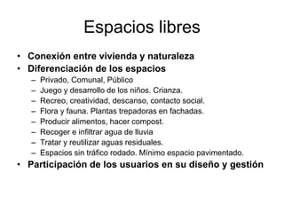 Espacios libres
• Conexión entre vivienda y naturaleza
• Diferenciación de los espacios
– Privado, Comunal, Público
– Juego y desarrollo de los niños. Crianza.
– Recreo, creatividad, descanso, contacto social.
– Flora y fauna. Plantas trepadoras en fachadas.
– Producir alimentos, hacer compost.
– Recoger e infiltrar agua de lluvia
– Tratar y reutilizar aguas residuales.
– Espacios sin tráfico rodado. Mínimo espacio pavimentado.
• Participación de los usuarios en su diseño y gestión
 