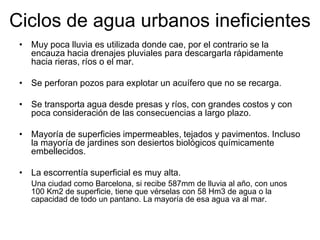 Ciclos de agua urbanos ineficientes
• Muy poca lluvia es utilizada donde cae, por el contrario se la
encauza hacia drenajes pluviales para descargarla rápidamente
hacia rieras, ríos o el mar.
• Se perforan pozos para explotar un acuífero que no se recarga.
• Se transporta agua desde presas y ríos, con grandes costos y con
poca consideración de las consecuencias a largo plazo.
• Mayoría de superficies impermeables, tejados y pavimentos. Incluso
la mayoría de jardines son desiertos biológicos químicamente
embellecidos.
• La escorrentía superficial es muy alta.
Una ciudad como Barcelona, si recibe 587mm de lluvia al año, con unos
100 Km2 de superficie, tiene que vérselas con 58 Hm3 de agua o la
capacidad de todo un pantano. La mayoría de esa agua va al mar.
 