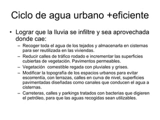 Ciclo de agua urbano +eficiente
• Lograr que la lluvia se infiltre y sea aprovechada
donde cae:
– Recoger toda el agua de los tejados y almacenarla en cisternas
para ser reutilizada en las viviendas.
– Reducir calles de tráfico rodado e incrementar las superficies
cubiertas de vegetación. Pavimentos permeables.
– Vegetación comestible regada con pluviales y grises.
– Modificar la topografía de los espacios urbanos para evitar
escorrentía, con terrazas, calles en curva de nivel, superficies
pavimentadas diseñadas como canales que conducen el agua a
cisternas.
– Carreteras, calles y parkings tratados con bacterias que digieren
el petróleo, para que las aguas recogidas sean utilizables.
 