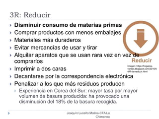 3R: Reducir
 Disminuir consumo de materias primas
 Comprar productos con menos embalajes
 Materiales más duraderos
 Evitar mercancías de usar y tirar
 Alquilar aparatos que se usan rara vez en vez de
comprarlos
 Imprimir a dos caras
 Decantarse por la correspondencia electrónica
 Penalizar a los que más residuos producen
 Experiencia en Corea del Sur: mayor tasa por mayor
volumen de basura producida: ha provocado una
disminución del 18% de la basura recogida.
Imagen: https://hogares-
verdes.blogspot.com/2016/0
4/R-de-reducir.html
Joaquín Luceño Molina-CFA La
Chimenea
 