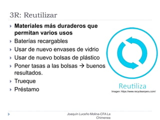 3R: Reutilizar
 Materiales más duraderos que
permitan varios usos
 Baterías recargables
 Usar de nuevo envases de vidrio
 Usar de nuevo bolsas de plástico
 Poner tasas a las bolsas  buenos
resultados.
 Trueque
 Préstamo Imagen: https://www.recycleanperu.com/
Joaquín Luceño Molina-CFA La
Chimenea
 