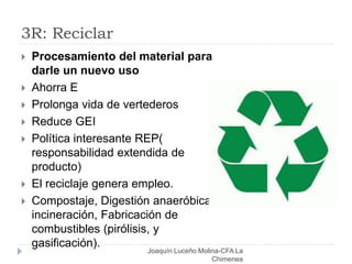 3R: Reciclar
 Procesamiento del material para
darle un nuevo uso
 Ahorra E
 Prolonga vida de vertederos
 Reduce GEI
 Política interesante REP(
responsabilidad extendida de
producto)
 El reciclaje genera empleo.
 Compostaje, Digestión anaeróbica,
incineración, Fabricación de
combustibles (pirólisis, y
gasificación).
Joaquín Luceño Molina-CFA La
Chimenea
 