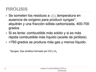 PIRÓLISIS
 Se someten los residuos a alta temperatura en
ausencia de oxígeno para producir syngas*,
alquitrán y una fracción sólida carbonizada. 400-700
grados
 Si es lenta: combustible más solido y si es más
rápida combustible más líquido (aceite de pirólisis)
 >760 grados se produce más gas y menos líquido.
*Syngas: Gas sintético formado por CO y H2
Joaquín Luceño Molina-CFA La
Chimenea
 