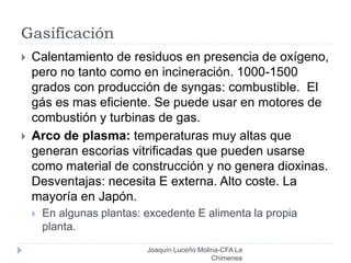 Gasificación
 Calentamiento de residuos en presencia de oxígeno,
pero no tanto como en incineración. 1000-1500
grados con producción de syngas: combustible. El
gás es mas eficiente. Se puede usar en motores de
combustión y turbinas de gas.
 Arco de plasma: temperaturas muy altas que
generan escorias vitrificadas que pueden usarse
como material de construcción y no genera dioxinas.
Desventajas: necesita E externa. Alto coste. La
mayoría en Japón.
 En algunas plantas: excedente E alimenta la propia
planta.
Joaquín Luceño Molina-CFA La
Chimenea
 