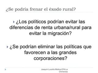 ¿Se podría frenar el éxodo rural?
Joaquín Luceño Molina-CFA La
Chimenea
 ¿Los políticos podrían evitar las
diferencias de renta urbana/rural para
evitar la migración?
 ¿Se podrían eliminar las políticas que
favorecen a las grandes
corporaciones?
 