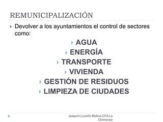 REMUNICIPALIZACIÓN
Joaquín Luceño Molina-CFA La
Chimenea
 Devolver a los ayuntamientos el control de sectores
como:
 AGUA
 ENERGÍA
 TRANSPORTE
 VIVIENDA
 GESTIÓN DE RESIDUOS
 LIMPIEZA DE CIUDADES
 
