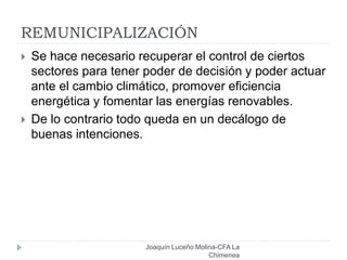 REMUNICIPALIZACIÓN
Joaquín Luceño Molina-CFA La
Chimenea
 Se hace necesario recuperar el control de ciertos
sectores para tener poder de decisión y poder actuar
ante el cambio climático, promover eficiencia
energética y fomentar las energías renovables.
 De lo contrario todo queda en un decálogo de
buenas intenciones.
 