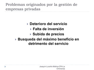 Problemas originados por la gestión de
empresas privadas
Joaquín Luceño Molina-CFA La
Chimenea
 Deterioro del servicio
 Falta de inversión
 Subida de precios
 Busqueda del máximo beneficio en
detrimento del servicio
 