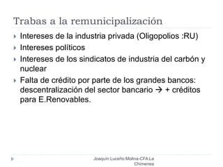 Trabas a la remunicipalización
Joaquín Luceño Molina-CFA La
Chimenea
 Intereses de la industria privada (Oligopolios :RU)
 Intereses políticos
 Intereses de los sindicatos de industria del carbón y
nuclear
 Falta de crédito por parte de los grandes bancos:
descentralización del sector bancario  + créditos
para E.Renovables.
 