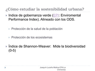 ¿Cómo estudiar la sostenibilidad urbana?
Joaquín Luceño Molina-CFA La
Chimenea
 Indice de gobernanza verde (EPI: Enviromental
Performance Index). Alineado con los ODS.
 Protección de la salud de la población
 Protección de los ecosistemas
 Índice de Shannon-Weaver: Mide la biodiversidad
(0-5)
 
