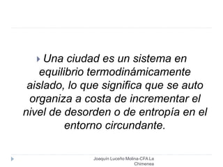 Joaquín Luceño Molina-CFA La
Chimenea
 Una ciudad es un sistema en
equilibrio termodinámicamente
aislado, lo que significa que se auto
organiza a costa de incrementar el
nivel de desorden o de entropía en el
entorno circundante.
 