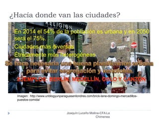¿Hacía donde van las ciudades?
Joaquín Luceño Molina-CFA La
Chimenea
 En 2014 el 54% de la población es urbana y en 2050
será el 75%.
 Ciudades más diversas
 Étnicamente más heterogéneas
Imagen: http://www.unblogyunparaguasenlondres.com/brick-lane-domingo-mercadillos-
puestos-comida/
 