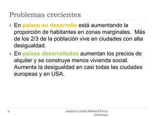 Problemas crecientes
Joaquín Luceño Molina-CFA La
Chimenea
 En países en desarrollo está aumentando la
proporción de habitantes en zonas marginales. Más
de los 2/3 de la población vive en ciudades con alta
desigualdad.
 En países desarrollados aumentan los precios de
alquiler y se construye menos vivienda social.
Aumenta la desigualdad en casi todas las ciudades
europeas y en USA.
 