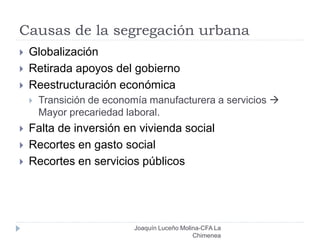 Causas de la segregación urbana
Joaquín Luceño Molina-CFA La
Chimenea
 Globalización
 Retirada apoyos del gobierno
 Reestructuración económica
 Transición de economía manufacturera a servicios 
Mayor precariedad laboral.
 Falta de inversión en vivienda social
 Recortes en gasto social
 Recortes en servicios públicos
 