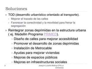 Soluciones
Joaquín Luceño Molina-CFA La
Chimenea
 TOD (desarrollo urbanístico orientado al transporte).
 Mejorar el trazado de las calles
 Favorecer la conectividad y la movilidad para frenar la
segregación
 Reintegrar zonas deprimidas en la estructura urbana
( ej. Medellín Programa PRIMED).
 Diseño de calles para mejorar accesibilidad
 Promover el desarrollo de zonas deprimidas
 Instalación de Metrocable
 Ayudas para mejorar viviendas
 Mejoras de espacios públicos
 Mejoras en infraestructuras sociales
 