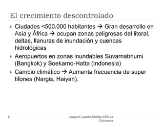 El crecimiento descontrolado
Joaquín Luceño Molina-CFA La
Chimenea
 Ciudades <500.000 habitantes  Gran desarrollo en
Asia y África  ocupan zonas peligrosas del litoral,
deltas, llanuras de inundación y cuencas
hidrológicas
 Aeropuertos en zonas inundables Suvarnabhumi
(Bangkok) y Soekarno-Hatta (Indonesia)
 Cambio climático  Aumenta frecuencia de super
tifones (Nargis, Haiyan).
 