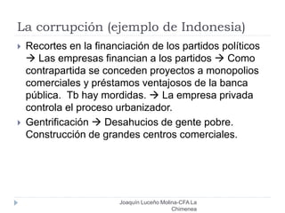 La corrupción (ejemplo de Indonesia)
Joaquín Luceño Molina-CFA La
Chimenea
 Recortes en la financiación de los partidos políticos
 Las empresas financian a los partidos  Como
contrapartida se conceden proyectos a monopolios
comerciales y préstamos ventajosos de la banca
pública. Tb hay mordidas.  La empresa privada
controla el proceso urbanizador.
 Gentrificación  Desahucios de gente pobre.
Construcción de grandes centros comerciales.
 