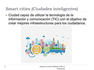 Smart cities (Ciudades inteligentes)
Joaquín Luceño Molina-CFA La
Chimenea
 Ciudad capaz de utilizar la tecnología de la
información y comunicación (TIC) con el objetivo de
crear mejores infraestructuras para los ciudadanos.
 