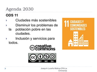 Agenda 2030
Joaquín Luceño Molina-CFA La
Chimenea
ODS 11
 Ciudades más sostenibles
 Disminuir los problemas de
la población pobre en las
ciudades.
 Inclusión y servicios para
todos.
 