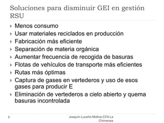 Soluciones para disminuir GEI en gestión
RSU
 Menos consumo
 Usar materiales reciclados en producción
 Fabricación más eficiente
 Separación de materia orgánica
 Aumentar frecuencia de recogida de basuras
 Flotas de vehículos de transporte más eficientes
 Rutas más óptimas
 Captura de gases en vertederos y uso de esos
gases para producir E
 Eliminación de vertederos a cielo abierto y quema
basuras incontrolada
Joaquín Luceño Molina-CFA La
Chimenea
 