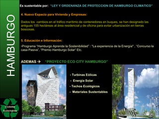 HAMBURGO Ciudades Sustentables Es sustentable por:   “LEY Y ORDENANZA DE PROTECCIÓN DE HAMBURGO CLIMÁTICO” 1. El Ahorro de Energía Masiva:   Emisiones de CO2 per cápita se han reducido   en un 15%. objetivos: reducción CO2 en un 40% 2020 y 80% en el año 2050. Edificios han reducido 79.000 toneladas al año de C02 con el programa “ Obra y la Protección del Clima”, la ciudad subvenciona a edificios que usen su azotea para plantas foto voltaicas. “  Programa intercambia de Lámpara 2:1 para el Clima” se han modernizado 4.000 unidades residenciales particualares, 65.000 de tituto municipal y 400 edificios con ampolletas ahora de energía. Reduciendo 80.000 toneladas de C02 al año. “ Eco Asociación” Empresas unidas para la protección de recursos de Hamburgo (incluyendo empresas municipales).  Reciben asesoramiento para evitar emisiones de C02, reducir el consumo de agua y de productos químicos, y para manejar adecuadamente los residuos. Hamburgo tiene el molino de aceite más grande del mundo que generan diesel. Se genera Biogás apartir del lodo de plantas de tratamiento de aguas residuales. 2. Excelente Transporte Público   “ MODELO DE HAMBURGO ARTERIAL”   - Casi todas las arterias principales y secundarias están conectadas a las líneas del metro y el ferrocarril.  Sus habitantes tienen acceso óptimo dentro de 300 metros de su residencia.   Nuevos autobuses llamados “Euro 5”  que reducen en 70% emisiones de monóxido de nitrógeno. Ediciones anteriores de autobuses “Euro 4 , 3 y 2” se han adaptado con sistemas de filtro. “ Domingos sin coches” iniciativas para disminuir C02 y disfrutar la ciudad a pie o en bicicleta. Existen rutas para “ciclismo de ocio” y para “ciclismo funcional”, casi todas las instituciones tienen estacionamientos de bicicletas. 3. Uso Eficiente de la Tierra Generación de nuevas áreas de llenado en cuencas fungibles  del puerto. 4. Nuevo Espacio para Vivienda y Empresas: Dados los  cambios en el tráfico marítimo de contenedores en buques, se han designado las antiguas 155 hectáreas al área residencial y de oficina para evitar urbanización en tierras boscosas. 5. Educación e Información: Programa “Hamburgo Aprende la Sostenibilidad” : "La experiencia de la Energía" , “Concurso la casa Pasiva”, “Premio Hamburgo Solar” Etc. ADEMAS     “PROYECTO ECO CITY HAMBURGO” - Turbinas Eólicas    -  Energía Solar   - Techos Ecológicos   -  Materiales Sustentables 
