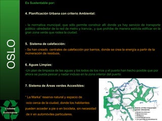 Ciudades Sustentables OSLO Es Sustentable por: Transporte Público:  Se ha ampliado la red de metro y tranvía, y se ha mejorado la comodidad y la eficacia de transporte, para convertir en pasajeros a los automovilistas. El acceso al centro de la ciudad tiene un costo de peaje para los automovilistas particulares (hace 20 años), con el fin de desmotivar el uso de transporte particular y así reducir emisiones de C02. El 45% del peaje es para mejorar el transporte público y el resto para arreglar carreteras. En cuanto a los autobuses, actualmente 20 de ellos ya funcionan con etanol, obtenido a partir de productos forestales noruegos,   y 80 con biometano proveniente de  material fecal humano.   Este es un plan piloto, pero se ha marcado el año 2020 como límite para dejar de utilizar combustibles fósiles en toda la flota de autobuses. Autos Eléctricos:  Hoy existen 1.400 en Oslo y para convencer a los ciudadanos de seguir esta vía, los propietarios particulares de coches eléctricos tienen acceso gratuito a los parkings municipales y no tienen que pagar en la ronda de peaje. Además, en las zonas más concurridas, se les permite circular por los carriles de los autobuses, y en 2011 se prevé llegar a un total de mil estaciones de recarga de energía. Bicicletas:  -  Aunque su uso es complicado durante buena parte del año por las bajas temperaturas que se registran en Oslo, se han incrementado los carriles-bici, que ya alcanzan los 250 kilómetros, y se han creado mil plazas de aparcamiento de bicicletas en los últimos diez años.   4. Planificación Urbana con criterio Ambiental: - la normativa municipal, que sólo permite construir allí donde ya hay servicio de transporte público -alrededor de la red de metro y tranvía-, y que prohíbe de manera estricta edificar en la gran zona verde que rodea la ciudad.  5.  Sistema de calefacción:  - Se han creado  centrales de calefacción por barrios, donde se crea la energía a partir de la incineración de residuos,  6. Aguas Limpias: Un plan de limpieza de las aguas y los lodos de los ríos y el puerto han hecho posible que por ahora se pueda pescar y nadar incluso en la zona interior del puerto  7. Sistema de Áreas verdes Accesibles: “  La Marka” reserva natural y espacio de ocio cerca de la ciudad, donde los habitantes  pueden acceder a pie o en bicicleta, sin necesidad de ir en automóviles particulares. 
