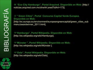Ciudades Sustentables BIBLIOGRAFÍA   “ Eco City Hamburgo”, Portal Arquired. Disponible en Web:  [http://noticias.arquired.com.mx/shwArt.ared?idArt=173].    “  Green Cities”, Portal ,  Concurso Capital Verde   Europea. Disponible en Web:  [http://ec.europa.eu/environment/europeangreencapital/green_cities_submenu/awardwinner_2011.html]. “ Hamburgo”, Portal Wikipedia. Disponible en Web:  [http://es.wikipedia.org/wiki/Hamburgo]. “ Münster ”, Portal Wikipedia. Disponible en Web:  [http://es.wikipedia.org/wiki/Münster ]. “ Oslo”, Portal Wikipedia. Disponible en Web:  [http://es.wikipedia.org/wiki/Oslo]. 