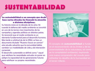 SUSTENTABILIDADLa sustentabilidad es un concepto que desde hace varias décadas ha llamado la atención a distintas disciplinas.Su historia inicia en la década de los años 70 cuando la defensa del medio ambiente se convirtió en uno de los temas mas importantes de las campañas y agendas políticas en distintos países.Se reconoció que el medio ambiente es un elemento fundamental para el desarrollo humano.Mas tarde a solicitud de de la ONU, se hizo un documento titulado “Nuestro futuro en común” este estudio advertía que la comunidad debía cambiar sus modalidades de vida y de interacción comercial.El desarrollo sustentable se definió como “ aquel que satisface las necesidades actuales sin poner en peligro la capacidad de las generaciones futuras para satisfacer sus propias necesidades.El concepto de sustentabilidad se funda en el reconocimiento de los límites y de las potencialidades de la naturaleza, así como en la complejidad ambiental, inspirando una nueva comprensión del mundo para enfrentar los desafíos de la humanidad en el tercer milenio. 