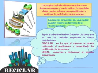 Las propias ciudades deben concebirse como  sistemas ecologicos y es esta actitud  la que debe  dirigir nuestro enfoque para planificarlas  y gestionar la explotacion de sus recursos.Los recursos consumidos por una ciudad pueden medirse en términos de la “huella ecológica”Según el urbanista Herbert Girardert , la clave esta en que las ciudades responden a ciertos metabolismos.CIRCULAR:  en las que el consumo se reduce mejorando el rendimiento y aumentando las reutilización de los recursos.LINEAL:  consumen y contaminan en grandes proporciones.
