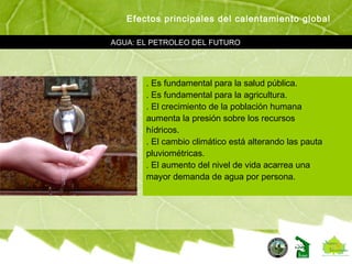 AGUA: EL PETROLEO DEL FUTURO
Efectos principales del calentamiento global
. Es fundamental para la salud pública.
. Es fundamental para la agricultura.
. El crecimiento de la población humana
aumenta la presión sobre los recursos
hídricos.
. El cambio climático está alterando las pauta
pluviométricas.
. El aumento del nivel de vida acarrea una
mayor demanda de agua por persona.
 