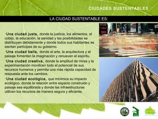 Una ciudad justa, donde la justicia, los alimentos, el
cobijo, la educación, la sanidad y las posibilidades se
distribuyan debidamente y donde todos sus habitantes se
sientan partícipes de su gobierno.
Una ciudad bella, donde el arte, la arquitectura y el
paisaje fomenten la imaginación y renueven el espíritu.
Una ciudad creativa, donde la amplitud de miras y la
experimentación movilicen todo el potencial de sus
recursos humanos y permita una más rápida capacidad de
respuesta ante los cambios.
Una ciudad ecológica, que minimice su impacto
ecológico, donde la relación entre espacio construido y
paisaje sea equilibrada y donde las infraestructuras
utilicen los recursos de manera segura y eficiente.
CIUDADES SUSTENTABLES
LA CIUDAD SUSTENTABLE ES:
 